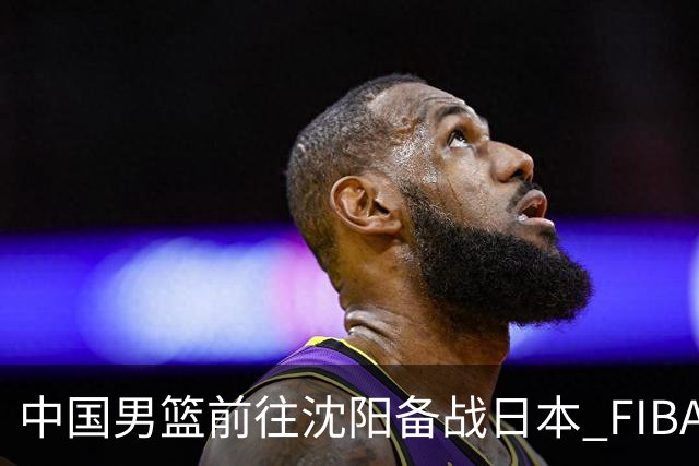 中国男篮前往沈阳备战日本 FIBA高度评价杨瀚森