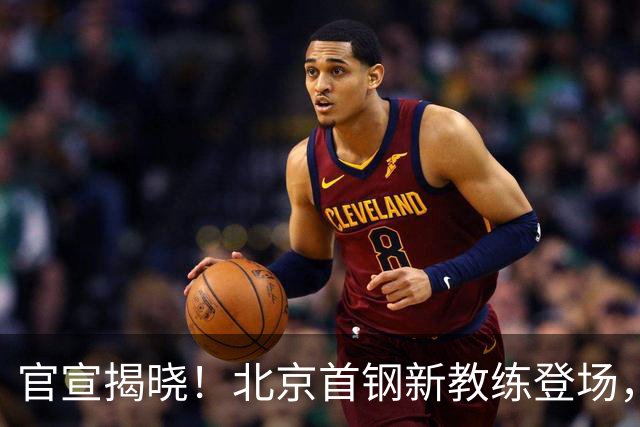 官宣揭晓！北京首钢新教练登场，前中国男篮主帅带队，冲击总冠军
